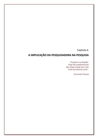 Capítulo 4:
A IMPLICAÇÃO DA PESQUISADORA NA PESQUISA

                             “O poeta é um fingidor.
                           Finge tão completamente
                         Que chega a fingir que é dor
                           A dor que deveras sente”.

                                  (Fernando Pessoa)




                                                  96
 