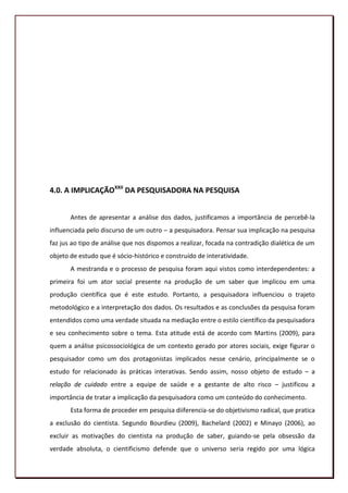 4.0. A IMPLICAÇÃOXXII DA PESQUISADORA NA PESQUISA


       Antes de apresentar a análise dos dados, justificamos a importância de percebê-la
influenciada pelo discurso de um outro – a pesquisadora. Pensar sua implicação na pesquisa
faz jus ao tipo de análise que nos dispomos a realizar, focada na contradição dialética de um
objeto de estudo que é sócio-histórico e construído de interatividade.
       A mestranda e o processo de pesquisa foram aqui vistos como interdependentes: a
primeira foi um ator social presente na produção de um saber que implicou em uma
produção científica que é este estudo. Portanto, a pesquisadora influenciou o trajeto
metodológico e a interpretação dos dados. Os resultados e as conclusões da pesquisa foram
entendidos como uma verdade situada na mediação entre o estilo científico da pesquisadora
e seu conhecimento sobre o tema. Esta atitude está de acordo com Martins (2009), para
quem a análise psicossociológica de um contexto gerado por atores sociais, exige figurar o
pesquisador como um dos protagonistas implicados nesse cenário, principalmente se o
estudo for relacionado às práticas interativas. Sendo assim, nosso objeto de estudo – a
relação de cuidado entre a equipe de saúde e a gestante de alto risco – justificou a
importância de tratar a implicação da pesquisadora como um conteúdo do conhecimento.
       Esta forma de proceder em pesquisa diiferencia-se do objetivismo radical, que pratica
a exclusão do cientista. Segundo Bourdieu (2009), Bachelard (2002) e Minayo (2006), ao
excluir as motivações do cientista na produção de saber, guiando-se pela obsessão da
verdade absoluta, o cientificismo defende que o universo seria regido por uma lógica
                                                                                          97
 
