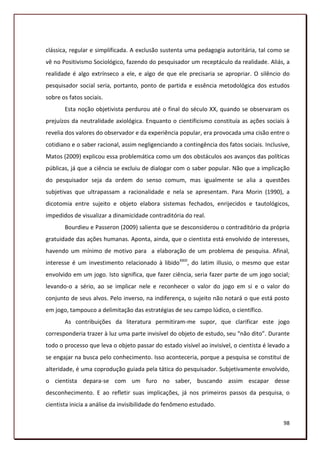 clássica, regular e simplificada. A exclusão sustenta uma pedagogia autoritária, tal como se
vê no Positivismo Sociológico, fazendo do pesquisador um receptáculo da realidade. Aliás, a
realidade é algo extrínseco a ele, e algo de que ele precisaria se apropriar. O silêncio do
pesquisador social seria, portanto, ponto de partida e essência metodológica dos estudos
sobre os fatos sociais.
       Esta noção objetivista perdurou até o final do século XX, quando se observaram os
prejuízos da neutralidade axiológica. Enquanto o cientificismo constituía as ações sociais à
revelia dos valores do observador e da experiência popular, era provocada uma cisão entre o
cotidiano e o saber racional, assim negligenciando a contingência dos fatos sociais. Inclusive,
Matos (2009) explicou essa problemática como um dos obstáculos aos avanços das políticas
públicas, já que a ciência se excluiu de dialogar com o saber popular. Não que a implicação
do pesquisador seja da ordem do senso comum, mas igualmente se alia a questões
subjetivas que ultrapassam a racionalidade e nela se apresentam. Para Morin (1990), a
dicotomia entre sujeito e objeto elabora sistemas fechados, enrijecidos e tautológicos,
impedidos de visualizar a dinamicidade contraditória do real.
       Bourdieu e Passeron (2009) salienta que se desconsiderou o contraditório da própria
gratuidade das ações humanas. Aponta, ainda, que o cientista está envolvido de interesses,
havendo um mínimo de motivo para a elaboração de um problema de pesquisa. Afinal,
interesse é um investimento relacionado à libidoXXIII, do latim illusio, o mesmo que estar
envolvido em um jogo. Isto significa, que fazer ciência, seria fazer parte de um jogo social;
levando-o a sério, ao se implicar nele e reconhecer o valor do jogo em si e o valor do
conjunto de seus alvos. Pelo inverso, na indiferença, o sujeito não notará o que está posto
em jogo, tampouco a delimitação das estratégias de seu campo lúdico, o científico.
       As contribuições da literatura permitiram-me supor, que clarificar este jogo
corresponderia trazer à luz uma parte invisível do objeto de estudo, seu “não dito”. Durante
todo o processo que leva o objeto passar do estado visível ao invisível, o cientista é levado a
se engajar na busca pelo conhecimento. Isso aconteceria, porque a pesquisa se constitui de
alteridade, é uma coprodução guiada pela tática do pesquisador. Subjetivamente envolvido,
o cientista depara-se com um furo no saber, buscando assim escapar desse
desconhecimento. E ao refletir suas implicações, já nos primeiros passos da pesquisa, o
cientista inicia a análise da invisibilidade do fenômeno estudado.

                                                                                            98
 