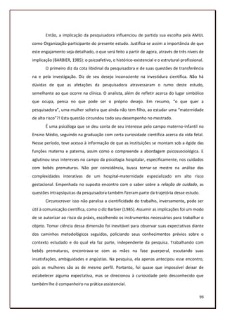 Então, a implicação da pesquisadora influenciou de partida sua escolha pela AMUL
como Organização-participante do presente estudo. Justifica-se assim a importância de que
este engajamento seja detalhado, o que será feito a partir de agora, através de três níveis de
implicação (BARBIER, 1985): o psicoafetivo, o histórico-existencial e o estrutural-profissional.
       O primeiro diz da cota libidinal da pesquisadora e de suas questões de transferência
na e pela investigação. Diz de seu desejo inconsciente na investidura científica. Não há
dúvidas de que as afetações da pesquisadora atravessaram o rumo deste estudo,
semelhante ao que ocorre na clínica. O analista, além de refletir acerca do lugar simbólico
que ocupa, pensa no que pode ser o próprio desejo. Em resumo, “o que quer a
pesquisadora”, uma mulher solteira que ainda não tem filho, ao estudar uma “maternidade
de alto risco”?! Esta questão circundou todo seu desempenho no mestrado.
       É uma psicóloga que se deu conta de seu interesse pelo campo materno-infantil no
Ensino Médio, seguindo na graduação com certa curiosidade científica acerca da vida fetal.
Nesse período, teve acesso à informação de que as instituições se montam sob a égide das
funções materna e paterna, assim como o compreende a abordagem psicossociológica. E
aglutinou seus interesses no campo da psicologia hospitalar, especificamente, nos cuidados
com bebês prematuros. Não por coincidência, busca tornar-se mestre na análise das
complexidades interativas de um hospital-maternidade especializado em alto risco
gestacional. Empenhada no suposto encontro com o saber sobre a relação de cuidado, as
questões intrapsíquicas da pesquisadora também fizeram parte da trajetória desse estudo.
       Circunscrever isso não paralisa a cientificidade do trabalho, inversamente, pode ser
útil à comunicação científica, como o diz Barbier (1985). Assumir as implicações foi um modo
de se autorizar ao risco da práxis, escolhendo os instrumentos necessários para trabalhar o
objeto. Tomar ciência dessa dimensão foi inevitável para observar suas expectativas diante
dos caminhos metodológicos seguidos, policiando seus conhecimentos prévios sobre o
contexto estudado e do qual ela faz parte, independente da pesquisa. Trabalhando com
bebês prematuros, encontrava-se com as mães na fase puerperal, escutando suas
insatisfações, ambiguidades e angústias. Na pesquisa, ela apenas antecipou esse encontro,
pois as mulheres são as de mesmo perfil. Portanto, foi quase que impossível deixar de
estabelecer alguma expectativa, mas se direcionou à curiosidade pelo desconhecido que
também lhe é companheiro na prática assistencial.

                                                                                             99
 