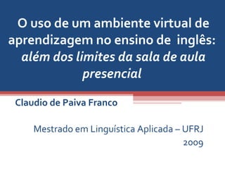 O uso de um ambiente virtual de aprendizagem no ensino de  inglês:  além dos limites da sala de aula presencial  Claudio de Paiva Franco Mestrado em Linguística Aplicada – UFRJ 2009 