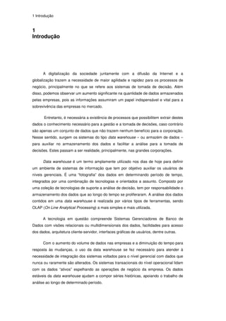 1 Introdução


1
Introdução




      A digitalização da sociedade juntamente com a difusão da Internet e a
globalização trazem a necessidade de maior agilidade e rapidez para os processos de
negócio, principalmente no que se refere aos sistemas de tomada de decisão. Além
disso, podemos observar um aumento significante na quantidade de dados armazenados
pelas empresas, pois as informações assumiram um papel indispensável e vital para a
sobrevivência das empresas no mercado.

       Entretanto, é necessária a existência de processos que possibilitem extrair destes
dados o conhecimento necessário para a gestão e a tomada de decisões, caso contrário
são apenas um conjunto de dados que não trazem nenhum benefício para a corporação.
Nesse sentido, surgem os sistemas do tipo data warehouse – ou armazém de dados –
para auxiliar no armazenamento dos dados e facilitar a análise para a tomada de
decisões. Estes passam a ser realidade, principalmente, nas grandes corporações.

      Data warehouse é um termo amplamente utilizado nos dias de hoje para definir
um ambiente de sistemas de informação que tem por objetivo auxiliar os usuários de
níveis gerenciais. É uma “fotografia” dos dados em determinando período de tempo,
integrados por uma combinação de tecnologias e orientados a assunto. Composto por
uma coleção de tecnologias de suporte a análise de decisão, tem por responsabilidade o
armazenamento dos dados que ao longo do tempo se proliferaram. A análise dos dados
contidos em uma data warehouse é realizada por vários tipos de ferramentas, sendo
OLAP (On Line Analytical Processing) a mais simples e mais utilizada.

      A tecnologia em questão compreende Sistemas Gerenciadores de Banco de
Dados com visões relacionais ou multidimensionais dos dados, facilidades para acesso
dos dados, arquitetura cliente-servidor, interfaces gráficas de usuários, dentre outras.

      Com o aumento do volume de dados nas empresas e a diminuição do tempo para
resposta às mudanças, o uso da data warehouse se fez necessário para atender à
necessidade de integração dos sistemas voltados para o nível gerencial com dados que
nunca ou raramente são alterados. Os sistemas transacionais do nível operacional lidam
com os dados “ativos” espelhando as operações de negócio da empresa. Os dados
estáveis da data warehouse ajudam a compor séries históricas, apoiando o trabalho de
análise ao longo de determinado período.
 