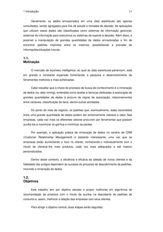 1 Introdução                                                                       11


      Geralmente, os dados armazenados em uma data warehouse são apenas
consultados, sendo agregados para fins de estudo e tomadas de decisão. As aplicações
que utilizam esses dados são classificadas como sistemas de informação gerencial,
sistemas de informação para executivos ou sistemas de suporte à decisão. Além disso, é
possível a manipulação de grandes quantidades de dados armazenadas a fim de
encontrar padrões implícitos entre os mesmos, possibilitando a previsão de
informações/situações futuras.


1.1.
Motivação

      O mercado de business intelligence, ao qual as data warehouse pertencem, está
em grande e constante expansão fomentando a pesquisa e desenvolvimento de
ferramentas melhores e mais sofisticadas.

      Cabe ressaltar que a chave do processo de busca de conhecimento é a mineração
de dados (ou data mining), entendida como tarefas e técnicas dedicadas à exploração de
grandes quantidades de dados à procura de regras de associação, relacionamentos
entre variáveis, classificação de itens, dentre outras atividades.

      Do ponto de vista de negócio, os padrões que, eventualmente, estão escondidos
entre uma grande quantidade de dados podem ser extremamente valiosos e úteis. Nas
empresas, cada vez mais os diferentes setores procuram por ferramentas que possam
auxiliá-los a maximizar os ganhos e minimizar as perdas.

      Por exemplo, a aplicação prática de mineração de dados no cenário de CRM
(Customer Relationship Management) é bastante interessante, uma vez que as
empresas estão aumentando o foco no cliente, conhecendo-o individualmente com o
intuito de oferecer-lhe mais produtos, cada vez mais adequados e até mesmo
personalizados.

      Dentro deste contexto, a eficiência e eficácia da adesão de novos clientes e da
fidelidade dos antigos dependem do sucesso do processo de descobrimento de padrões,
incluindo a mineração de dados.


1.2.
Objetivos

      Este trabalho tem por objetivo estudar e propor melhorias em algoritmos de
recomendação de produtos com o intuito de auxiliar na descoberta de padrões de
consumo e, assim, melhorar a relação das empresas com seus clientes.

      Para atingir o objetivo central, duas etapas serão seguidas:
 