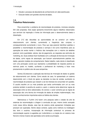 1 Introdução                                                                          12


        Estudar o processo de descoberta de conhecimento em data warehouses;
        Executar testes com grandes volumes de dados.


1.3.
Trabalhos Relacionados

      Para encaminhar o problema de recomendação de produtos, inúmeras soluções
têm sido propostas. Esta seção apresenta brevemente alguns trabalhos relacionados
que serviram de inspiração e fontes de informação para o desenvolvimento desta e
dissertação.

      Em   [11] são discutidas as oportunidades de se construir um melhor
relacionamento    com    clientes,   aumentando     a   frequência   das    compras    e
consequentemente aumentando o lucro. Para que seja possível identificar padrões e
possibilitar a recomendação de produtos e serviços é de suma importância para as
operações de venda manter o histórico das transações com o máximo de detalhes
possível, como quantidade, valores, tipo de pagamento, as respostas aos estímulos de
marketing, etc. Suas análises ficam facilitadas com a utilização de técnicas de mineração
de dados, como regras de associação, que buscam automaticamente padrões nos
dados, gerando modelos de comportamento. Neste trabalho, cada cliente é classificado
com uma pontuação (score) que representa a probabilidade de resposta positiva ao
estímulo posto no modelo, auxiliando o profissional de marketing a focar mais
precisamente no público alvo de suas campanhas.

      Santos [12] descreve a aplicação das técnicas de mineração de dados na gestão
de relacionamento com clientes. Como estudo de caso, foi apresentado um sistema
desenvolvido com o intuito de apoiar as decisões na área de vendas, auxiliando na
recomendação de produtos que viessem a ser de interesse do consumidor em questão.
O usuário escolhe um ou mais produtos que serão confrontados com um ou mais
produtos também à escolha do usuário e, assim, o sistema tenta determinar regras de
associação entre os itens selecionados. Ao concluir, o autor comenta que as regras de
associação são uma técnica de mineração de dados de simples implementação, mas
fornece conhecimentos importantes sobre os hábitos dos clientes.

      Adomavicius e Tuzhilin [14] fazem uma pesquisa sobre o estado da arte de
sistemas de recomendação e chegam à conclusão de que, mesmo tendo avançado
muito nessa última década, esse tipo de sistema ainda apresentam limitações que
precisam ser superadas. Dentro desse contexto, ações como melhoria na modelagem
dos itens e usuários, incorporação de informação contextual no processo de
recomendação suporte à sugestões por multicritérios e a criação de um sistema mais
flexível e menos invasivo são apontadas como sendo as principais.
 