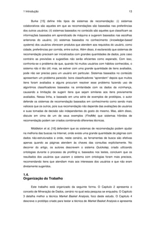 1 Introdução                                                                         13


      Burke [15] define três tipos de sistemas de recomendação: (i) sistemas
colaborativos são aqueles em que as recomendações são baseadas nas preferências
dos outros usuários; (ii) sistemas baseados no conteúdo são aqueles que classificam as
informações baseados em aprendizado de máquina e sugerem baseados nas escolhas
anteriores do usuário; (iii) sistemas baseados no conhecimento (knowledge-based
systems) dos usuários oferecem produtos que atendem aos requisitos do usuário, como
cidade, preferências por comida, entre outros. Além disso, é esclarecido que sistemas de
recomendação precisam ser inicializados com grandes quantidades de dados, pois caso
contrário as previsões e sugestões não serão eficientes como esperado. Com isso,
confronta-se o problema de que, quando há muitos usuários com hábitos conhecidos, o
sistema não é tão útil; mas, se estiver com uma grande quantidade de itens avaliados,
pode não ser preciso para um usuário em particular. Sistemas baseados no conteúdo
apresentam um problema parecido: bons classificadores “aprendem” depois que muitos
itens foram avaliados e alguns procuram resolver esse problema fazendo uso de
algoritmos classificadores baseados na similaridade com os dados da vizinhança,
causando a limitação de sugerir itens que sejam similares aos itens previamente
avaliados. Nessa linha, e baseado em uma série de exemplos de protótipos, o autor
defende os sistemas de recomendação baseados em conhecimento como sendo mais
valiosos que os outros, pois sua recomendação não depende das avaliações de usuários
e suas tomadas de decisão são independentes do gosto do mesmo. Mas, além disso,
discute em cima de um de seus exemplos (FindMe) que sistemas híbridos de
recomendação podem ser criados combinando diferentes técnicas.

      Middleton et al. [16] defendem que os sistemas de recomendação podem ajudar
na melhoria das buscas na Internet, onde existe uma grande quantidade de páginas com
dados não-estruturados e onde, neste cenário, as ferramentas de busca são efetivas
apenas quando as páginas atendem às chaves das consultas explicitamente. No
decorrer do artigo, os autores descrevem o sistema Quickstep, criado utilizando
ontologias durante o processo de profiling e, baseados nos testes, concluem que os
resultados dos usuários que usaram o sistema com ontologias foram mais precisos,
recomendando itens que atendiam mais aos interesses dos usuários e que não eram
diretamente sugeridos.


1.4.
Organização do Trabalho

      Este trabalho está organizado da seguinte forma. O Capitulo 2 apresenta o
conceito de Mineração de Dados, cenário no qual esta pesquisa se enquadra. O Capitulo
3 detalha melhor a técnica Market Basket Analysis, foco deste estudo. O Capitulo 4
descreve o protótipo criado para testar a técnica de Market Basket Analysis e apresenta
 