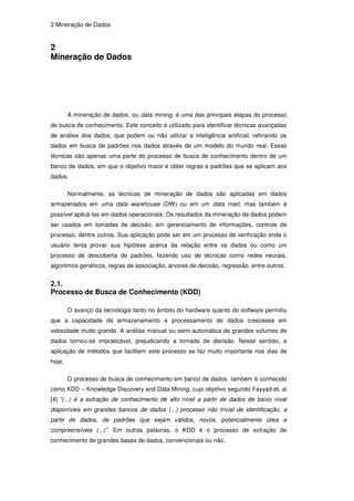 2 Mineração de Dados


2
Mineração de Dados




        A mineração de dados, ou data mining, é uma das principais etapas do processo
de busca de conhecimento. Este conceito é utilizado para identificar técnicas avançadas
de análise dos dados, que podem ou não utilizar a inteligência artificial, refinando os
dados em busca de padrões nos dados através de um modelo do mundo real. Essas
técnicas são apenas uma parte do processo de busca de conhecimento dentro de um
banco de dados, em que o objetivo maior é obter regras e padrões que se aplicam aos
dados.

        Normalmente, as técnicas de mineração de dados são aplicadas em dados
armazenados em uma data warehouse (DW) ou em um data mart, mas também é
possível aplicá-las em dados operacionais. Os resultados da mineração de dados podem
ser usados em tomadas de decisão, em gerenciamento de informações, controle de
processo, dentre outros. Sua aplicação pode ser em um processo de verificação onde o
usuário tenta provar sua hipótese acerca da relação entre os dados ou como um
processo de descoberta de padrões, fazendo uso de técnicas como redes neurais,
algoritmos genéticos, regras de associação, árvores de decisão, regressão, entre outros.


2.1.
Processo de Busca de Conhecimento (KDD)

        O avanço da tecnologia tanto no âmbito do hardware quanto do software permitiu
que a capacidade de armazenamento e processamento de dados crescesse em
velocidade muito grande. A análise manual ou semi-automática de grandes volumes de
dados tornou-se impraticável, prejudicando a tomada de decisão. Nesse sentido, a
aplicação de métodos que facilitem este processo se faz muito importante nos dias de
hoje.

        O processo de busca de conhecimento em banco de dados também é conhecido
como KDD – Knowledge Discovery and Data Mining, cujo objetivo segundo Fayyad et. al
[4] “(...) é a extração de conhecimento de alto nível a partir de dados de baixo nível
disponíveis em grandes bancos de dados (...) processo não trivial de identificação, a
partir de dados, de padrões que sejam válidos, novos, potencialmente úteis e
compreensíveis (...)”. Em outras palavras, o KDD é o processo de extração de
conhecimento de grandes bases de dados, convencionais ou não.
 
