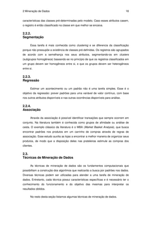2 Mineração de Dados                                                                  18


características das classes pré-determinadas pelo modelo. Caso esses atributos casem,
o registro é então classificado na classe em que melhor se encaixa.


2.2.2.
Segmentação

       Essa tarefa é mais conhecida como clustering e se diferencia da classificação
porque não pressupõe a existência de classes pré-definidas. Os registros são agrupados
de acordo com a semelhança nos seus atributos, segmentando-os em clusters
(subgrupos homogêneos) baseando-se no princípio de que os registros classificados em
um grupo devem ser homogêneos entre si, e que os grupos devem ser heterogêneos
entre si.


2.2.3.
Regressão

       Estimar um acontecimento ou um padrão não é uma tarefa simples. Esse é o
objetivo da regressão: prever padrões para uma variável de valor contínuo, com base
nos outros atributos disponíveis e nas outras ocorrências disponíveis para análise.


2.2.4.
Associação

       Através da associação é possível identificar transações que sempre ocorrem em
conjunto. Na literatura também é conhecida como grupos de afinidade ou análise de
cesta. O exemplo clássico da literatura é o MBA (Market Basket Analysis), que busca
encontrar padrões nos produtos em um carrinho de compras através de regras de
associação. Esse estudo auxilia as lojas a encontrar a melhor maneira de organizar seus
produtos, de modo que a disposição deles nas prateleiras estimule as compras dos
clientes.


2.3.
Técnicas de Mineração de Dados

       As técnicas de mineração de dados são os fundamentos computacionais que
possibilitam a construção dos algoritmos que realizarão a busca por padrões nos dados.
Diversas técnicas podem ser utilizadas para atender a uma tarefa de mineração de
dados. Entretanto, cada técnica possui características específicas e é necessário ter o
conhecimento do funcionamento e do objetivo das mesmas para interpretar os
resultados obtidos.

       No resto desta seção listamos algumas técnicas de mineração de dados.
 