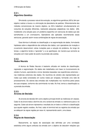 2 Mineração de Dados                                                                  19


2.3.1.
Algoritmo Genético

      Simulando o processo natural da evolução, os algoritmos genéticos (AG’s) têm por
objetivo realizar a busca e a otimização da descoberta de padrões. Diferentemente dos
métodos convencionais de mesmo objetivo, os AG’s trabalham simultaneamente em
conjuntos de soluções diferentes, realizando pesquisas adaptativas nos dados        [20],
modelando uma solução para um problema específico em estruturas de dados que são
semelhantes a um cromossomo. Operadores são aplicados recombinando essas
estruturas, gerando assim novas combinações de regras de associação.

      Essa técnica é utilizada na classificação e na segmentação de dados, formulando
hipóteses sobre a dependência dos atributos dos dados; com operadores de mutação e
cruzamento desenvolvem várias mutações para a solução do problema. Ao longo do
tempo, o algoritmo tende a “aprender” e a se aperfeiçoar, de maneira que somente as
soluções com maior poder de acerto na previsão são aceitas.


2.3.2.
Redes Neurais

      A técnica de Redes Neurais é bastante utilizada em tarefas de classificação,
regressão e segmentação. Os dados são trabalhados com base no funcionamento do
cérebro humano, aprendendo a tomar decisões baseadas nas experiências anteriores –
nas instâncias anteriores dos dados. Os neurônios do cérebro são representados por
nodos que estão conectados em outros nodos por sinapses, formando uma rede de
processamento. Os valores das entradas são multiplicados nos neurônios pelos pesos
de suas sinapses, conforme vão caminhando na rede. Ao final, temos a classificação ou
a previsão da entrada.


2.3.3.
Árvores de Decisão

      As árvores de decisão têm como objetivo principal dividir as instâncias em classes.
Cada nó da árvore testa o domínio de uma variável da entrada e o redireciona para o nó
seguinte. Cada sub-árvore representa o resultado de um teste e a folha é a classificação
que aquele registro recebeu. Ao final, cada nó terminal terá os registros da entrada que
se adéquam às regras regidas por esse nó, representando assim, uma classe.


2.3.4.
Regras de Associação

      Basicamente, as regras de associação são definidas por uma correlação
estatística entre alguns atributos da entrada com o objetivo de descobrir relações que
 