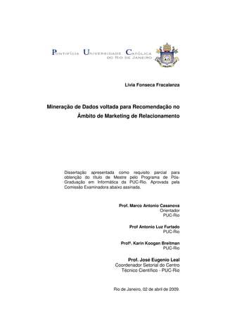 Livia Fonseca Fracalanza



Mineração de Dados voltada para Recomendação no
           Âmbito de Marketing de Relacionamento




      Dissertação apresentada como requisito parcial para
      obtenção do título de Mestre pelo Programa de Pós-
      Graduação em Informática da PUC-Rio. Aprovada pela
      Comissão Examinadora abaixo assinada.



                              Prof. Marco Antonio Casanova
                                                  Orientador
                                                   PUC-Rio

                                   Prof Antonio Luz Furtado
                                                   PUC-Rio

                               Profª. Karin Koogan Breitman
                                                    PUC-Rio

                                 Prof. José Eugenio Leal
                            Coordenador Setorial do Centro
                              Técnico Científico - PUC-Rio



                           Rio de Janeiro, 02 de abril de 2009.
 