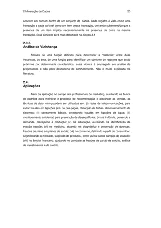 2 Mineração de Dados                                                                  20


ocorrem em comum dentro de um conjunto de dados. Cada registro é visto como uma
transação e cada variável como um item dessa transação, deixando subentendido que a
presença de um item implica necessariamente na presença de outro na mesma
transação. Esse conceito será mais detalhado na Seção 3.1


2.3.5.
Análise de Vizinhança

       Através de uma função definida para determinar a “distância“ entre duas
instâncias, ou seja, de uma função para identificar um conjunto de registros que estão
próximos por determinada característica, essa técnica é empregada em análise de
prognósticos e não para descoberta de conhecimento. Não é muito explorada na
literatura.


2.4.
Aplicações

       Além da aplicação no campo dos profissionais de marketing, auxiliando na busca
de padrões para melhorar o processo de recomendação e alavancar as vendas, as
técnicas de data mining podem ser utilizadas em: (i) redes de telecomunicações, para
evitar fraudes em ligações pré- ou pós-pagas, detecção de falhas, dimensionamento de
sistemas; (ii) saneamento básico, detectando fraudes em ligações de água; (iii)
monitoramento ambiental, para prevenção de desequilíbrios; (iv) na indústria, prevendo a
demanda, planejando a produção; (v) na educação, auxiliando na identificação da
evasão escolar; (vi) na medicina, atuando no diagnóstico e prevenção de doenças,
fraudes de plano em planos de saúde; (vii) no comércio, definindo o perfil do consumidor,
segmentando o mercado, sugestão de produtos, entre vários outros campos de atuação;
(viii) no âmbito financeiro, ajudando no combate as fraudes de cartão de crédito, análise
de investimentos e de crédito.
 