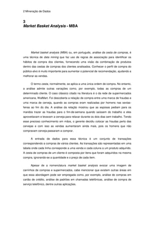 2 Mineração de Dados


3
Market Basket Analysis - MBA




      Market basket analysis (MBA) ou, em português, análise da cesta de compras, é
uma técnica de data mining que faz uso de regras de associação para identificar os
hábitos de compra dos clientes, fornecendo uma visão da combinação de produtos
dentro das cestas de compras dos clientes analisados. Conhecer o perfil de compra do
público-alvo é muito importante para aumentar o potencial de recomendação, ajudando a
melhorar as vendas.

      O termo cesta, normalmente, se aplica a uma única ordem de compra. No entanto,
a análise admite outras variações como, por exemplo, todas as compras de um
determinado cliente. O caso clássico citado na literatura é o da rede de supermercados
americana, WalMart. Foi descoberta a relação de compra entre uma marca de fraudas e
uma marca de cerveja, quando as compras eram realizadas por homens nas sextas-
feiras ao fim do dia. A análise da relação mostrou que as esposas pediam para os
maridos trazer as fraudas para o fim-de-semana quando saíssem do trabalho e eles
aproveitavam e levavam a cerveja para relaxar durante os dois dias sem trabalho. Tendo
esse precioso conhecimento em mãos, o gerente decidiu colocar as fraudas perto das
cervejas e com isso as vendas aumentaram ainda mais, pois os homens que não
compravam cerveja passaram a comprar.

      A entrada de dados para essa técnica é um conjunto de transações
correspondendo a compras de vários clientes. As transações são representadas em uma
tabela onde cada linha corresponde a uma venda e cada coluna a um produto adquirido.
A cesta de compras de um cliente é composta por itens que foram adquiridos na mesma
compra, ignorando-se a quantidade e o preço de cada item.

      Apesar de a nomenclatura market basket analysis evocar uma imagem de
carrinhos de compras e supermercados, cabe mencionar que existem outras áreas em
que essa abordagem pode ser empregada como, por exemplo, análise de compras em
cartão de crédito, análise de padrões em chamadas telefônicas, análise de compra de
serviço telefônico, dentre outras aplicações.
 