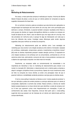 3 Market Basket Analysis – MBA                                                        22


3.1.
Marketing de Relacionamento

      No varejo, a maior parte das compras é realizada por impulso. A técnica de Market
Basket Analysis dá pistas a cerca do que um cliente poderia ter comprado se alguma
sugestão interessante lhe fosse feita.

      Em um primeiro momento, pode-se considerar que esta técnica tem aplicações na
reorganização da localização dos itens dentro de uma loja, bem como promoções para
estimular a compra. Entretanto, é possível também comparar resultados entre filiais ou
entre grupos de clientes em lugares demográficos distintos ou analisar as compras em
função da época do ano. Assim, caso se observe que uma regra vale em uma loja, mas
não prevalece em nenhuma outra, é porque há algo de interessante com esta que a
torna tão diferente das outras. Investigar essas diferenças pode render algumas
sugestões úteis para melhorar as vendas da companhia.

      Marketing de relacionamento pode ser definido como “uma estratégia de
marketing que visa construir uma relação duradoura entre cliente e fornecedor, baseada
em confiança, colaboração, compromisso, parceria, investimentos e benefícios mútuos”
[20] onde os clientes importantes precisam receber atenção contínua. É importante ter
uma relação duradoura e de confiança com os consumidores, conhecendo-os a fim de
cativá-los ainda mais, estimulando o consumo de mais e novos produtos e serviços com
o objetivo da organização conquistar uma fatia maior do mercado.

      Atualmente, as empresas estão se conscientizando da necessidade e da
importância de intensificar o foco no marketing de relacionamento para crescer e se
manter no mercado [21]. Administrar o relacionamento com o cliente ajuda a empresa a
adquirir vantagem competitiva frente à concorrência. Apesar de muito investimento ainda
ser feito na conquista de novos clientes, já existe uma percepção maior de que é
possível melhorar a rentabilidade vendendo produtos e serviços para os clientes atuais.

      O termo cross-selling é traduzido na literatura como “venda casada de produtos” e
tem por definição a prática de vender produtos ou serviços adicionais para um cliente já
conquistado, objetivando o aumento das vendas. Nesse contexto, a técnica de market
basket analysis baseia-se na chave cliente-item para identificar a cesta de compras com
os N itens que aparecem juntos mais frequentemente em transações. A partir do
conhecimento das cestas mais frequentes, torna-se fácil partir para o cross-selling,
sugerindo itens que possam ser de interesse de um cliente com determinado perfil de
compra identificado.
 
