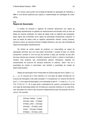 3 Market Basket Analysis – MBA                                                      23


      Em resumo, para auxiliar nas tomadas de decisão em aplicações de marketing, o
MBA é uma técnica poderosa que suporta a implementação de estratégias de cross-
seling.


3.2.
Regras de Associação

      A análise de compras e registros de produtos tipicamente usa regras de
associação representando os padrões de relacionamento encontrados entre os itens de
dados do conjunto analisado. Em bases de dados onde os registros são transações,
estas regras são conhecidas como regras de associação transacionais, enquanto no
caso de bases de dados onde os registros representam clientes, contas, produtos,
serviços e outros, as mesmas envolvem múltiplos atributos e, por isso, são chamadas de
regras de associação multidimensional.

      No âmbito da venda casada de produtos, ou cross-selling, as regras de
associação permitem que uma loja possa recomendar o produto B para um cliente
comprando o produto A, uma vez que ela conhece a regra, por exemplo, de que 30%
dos seus clientes que compram A também compram B. Assim, o cliente é incentivado a
comprar mais produtos, que eventualmente possam interessá-lo, baseado em
características de consumo de compras anteriores no sistema,. Assim, não só a
quantidade de vendas é maximizada, mas também a quantidade de vendas de
determinado produto.


      Regras de associação foram introduzidas em [25] da seguinte forma. Sejam I = {i1,

i2, ..., im} um conjunto de m itens distintos e D uma base de dados formada por um
conjunto de transações, onde cada transação T é composta por um conjunto de itens tal
que T ⊆ I. Uma regra de associação é uma expressão do tipo X → Y onde X ⊆ I, Y ⊆ I, X
≠ Ø, Y ≠ Ø e X ∩ Y = Ø, ou seja, tanto o antecedente (X), quanto o conseqüente (Y) de
uma regra de associação podem ser formados por conjuntos contendo um ou mais itens,
mas não podem ser vazios e são conjuntos independentes já que não possuem itens em
comum. Por exemplo:


              {Cerveja, Faldas} → {Leite}
              {Cerveja, Leite} → {Fraldas}
              {Fraldas, Leite} → {Cerveja}
              {Cerveja} → {Fraldas, Leite}
              {Leite} → {Cerveja, Fraldas}
              {Fraldas} → {Cerveja, Leite}
 