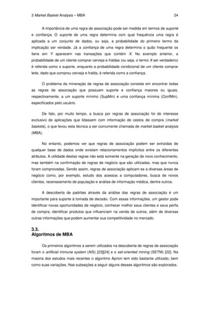 3 Market Basket Analysis – MBA                                                        24


      A importância de uma regra de associação pode ser medida em termos de suporte
e confiança. O suporte de uma regra determina com qual frequência uma regra é
aplicada a um conjunto de dados, ou seja, a probabilidade do primeiro termo da
implicação ser verdade. Já a confiança de uma regra determina o quão frequente os
itens em Y aparecem nas transações que contém X. No exemplo anterior, a
probabilidade de um cliente comprar cerveja e fraldas (ou seja, o termo X ser verdadeiro)
é referida como o suporte, enquanto a probabilidade condicional de um cliente comprar
leite, dado que comprou cerveja e fralda, é referida como a confiança.

      O problema da mineração de regras de associação consiste em encontrar todas
as regras de associação que possuam suporte e confiança maiores ou iguais,
respectivamente, a um suporte mínimo (SupMin) e uma confiança mínima (ConfMin),
especificados pelo usuário.

      De fato, por muito tempo, a busca por regras de associação foi de interesse
exclusivo de aplicações que lidassem com informação de cestos de compra (market
baskets), o que levou esta técnica a ser comumente chamada de market basket analysis
(MBA).

      No entanto, podemos ver que regras de associação podem ser extraídas de
qualquer base de dados onde existam relacionamentos implícitos entre os diferentes
atributos. A utilidade destas regras não está somente na geração de novo conhecimento,
mas também na confirmação de regras de negócio que são utilizadas, mas que nunca
foram comprovadas. Sendo assim, regras de associação aplicam-se a diversas áreas de
negócio como, por exemplo, estudo dos acessos a computadores, busca de novos
clientes, recenseamento de população e análise de informação médica, dentre outros.

      A descoberta de padrões através da análise das regras de associação é um
importante para suporte à tomada de decisão. Com essas informações, um gestor pode
identificar novas oportunidades de negócio, conhecer melhor seus clientes e seus perfis
de compra, identificar produtos que influenciam na venda de outros, além de diversas
outras informações que podem aumentar sua competitividade no mercado.


3.3.
Algoritmos de MBA

      Os primeiros algoritmos a serem utilizados na descoberta de regras de associação
foram o artificial immune system (AIS) [23][24] e o set-oriented mining (SETM) [22]. Na
maioria dos estudos mais recentes o algoritmo Apriori tem sido bastante utilizado, bem
como suas variações. Nas subseções a seguir alguns desses algoritmos são explorados.
 