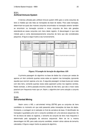 3 Market Basket Analysis – MBA                                                       25


3.3.1.
Artificial Immune System

       A técnica utilizada pelo artificial immune system (AIS) gera e conta conjuntos de
itens à medida que são lidas as transações da base de dados. Para cada transação,
determinam-se quais dos maiores conjuntos encontrados na transação anterior também
se encontram na transação corrente e novos conjuntos de itens são gerados
estendendo-se esses conjuntos com itens deste registro. A desvantagem é que este
método gera e conta desnecessariamente conjuntos de itens que são considerados
pequenos. A figura a seguir ilustra o seu funcionamento.




                     Figura 3 Exemplo de iteração do algoritmo AIS

       A primeira passagem do algoritmo na base de dados faz a busca por cestas de
apenas um item contando quantas vezes estes se repetem nas transações, ignorando
aqueles que ocorrem apenas uma vez. A segunda passagem na base busca por cestas
com dois itens, contando quantas vezes estes aparecem juntos nos registros varridos.
Neste exemplo, a última passada encontra cestas de três itens, que são a maior cesta
possível com frequencia maior que um. Assim, o algoritmo tem como solução o conjunto
{2,3,5}.


3.3.2.
Set-oriented Mining

       Assim como o AIS, o set-oriented mining (SETM) gera os conjuntos de itens
candidatos no momento em que está passando pelas transações da base de dados.
Entretanto, a contagem só é realizada no final da varredura da base. O identificador da
transação é guardado junto com o conjunto candidato em uma estrutura sequencial. Ao
fim da leitura de todos os registros, o tamanho do conjunto de itens mais frequente é
determinado pela agregação da estrutura sequencial. Além de ter a mesma
desvantagem do AIS, para cada conjunto candidato, existem vários valores de tamanho
calculados. A figura a seguir ilustra os passos do algoritmo.
 