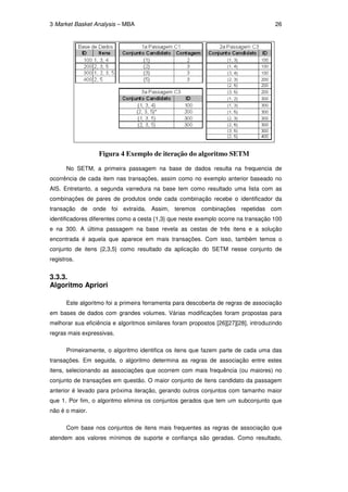 3 Market Basket Analysis – MBA                                                        26




                  Figura 4 Exemplo de iteração do algoritmo SETM

      No SETM, a primeira passagem na base de dados resulta na frequencia de
ocorrência de cada item nas transações, assim como no exemplo anterior baseado no
AIS. Entretanto, a segunda varredura na base tem como resultado uma lista com as
combinações de pares de produtos onde cada combinação recebe o identificador da
transação de onde foi extraída. Assim, teremos combinações repetidas com
identificadores diferentes como a cesta {1,3} que neste exemplo ocorre na transação 100
e na 300. A última passagem na base revela as cestas de três itens e a solução
encontrada é aquela que aparece em mais transações. Com isso, também temos o
conjunto de itens {2,3,5} como resultado da aplicação do SETM nesse conjunto de
registros.


3.3.3.
Algoritmo Apriori

      Este algoritmo foi a primeira ferramenta para descoberta de regras de associação
em bases de dados com grandes volumes. Várias modificações foram propostas para
melhorar sua eficiência e algoritmos similares foram propostos [26][27][28], introduzindo
regras mais expressivas.

      Primeiramente, o algoritmo identifica os itens que fazem parte de cada uma das
transações. Em seguida, o algoritmo determina as regras de associação entre estes
itens, selecionando as associações que ocorrem com mais frequência (ou maiores) no
conjunto de transações em questão. O maior conjunto de itens candidato da passagem
anterior é levado para próxima iteração, gerando outros conjuntos com tamanho maior
que 1. Por fim, o algoritmo elimina os conjuntos gerados que tem um subconjunto que
não é o maior.

      Com base nos conjuntos de itens mais frequentes as regras de associação que
atendem aos valores mínimos de suporte e confiança são geradas. Como resultado,
 