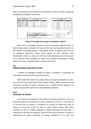 3 Market Basket Analysis – MBA                                                       27


todos os conjuntos de itens frequentes são descobertos, produzindo todas as regras de
associação que respeitam esses limites.




                   Figura 5 Exemplo de iteração do algoritmo Apriori

      Assim como nos exemplos anteriores, a primeira passada do algoritmo Apriori na
base de dados resulta na listagem da frequencia dos itens nas transações (cestas de um
item apenas). Na passada seguinte, a lista gerada contem as cestas de dois itens com
as respectivas frequencias. Destas cestas apenas as mais freqüentes serão
consideradas e, assim, as cestas com três itens já são preparadas para o último passo,
que irá somente então contabilizar as cestas mais frequentes relacionadas na etapa
anterior. Com isso, o resultado obtido é a cesta de itens {2,3,5}.


3.4.
Implementação baseada em Grafo

      O objetivo da abordagem baseada em grafos é possibilitar a manipulação de
informações de bases de dados de grandes volumes.

      Nesta seção serão descritos os passos básicos do algoritmo baseado em grafos,
que chamaremos de Graph-based Market Basket Analysis (GMB). Inicialmente serão
introduzidos conceitos de grafos importantes para o entendimento do algoritmo. Em
seguida, será abordado o princípio da implementação do algoritmo.


3.4.1.
Conceitos de Grafos

      Uma maneira de condensar as informações das relações entre itens é criar uma
estrutura de grafo que as represente. Um grafo é definido por um par G = (V,E), onde V é
um conjunto finito de vértices e E representa um conjunto de arestas que ligam os
vértices, de forma que E⊆[V]². No caso do market basket analysis, cada vértice
representa um item e a aresta representa a relação encontrada entre dois itens. A
frequência com que dois itens aparecem juntos em uma mesma transação, ou registro, é
representada por valores associados às arestas, resultando em um grafo com
 