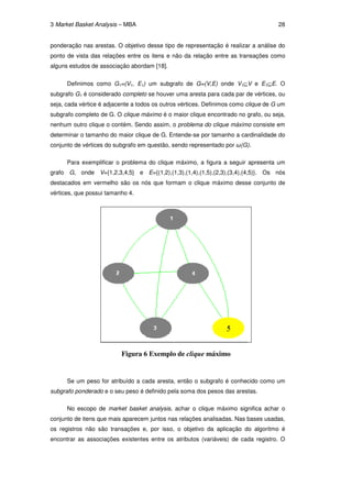 3 Market Basket Analysis – MBA                                                       28


ponderação nas arestas. O objetivo desse tipo de representação é realizar a análise do
ponto de vista das relações entre os itens e não da relação entre as transações como
alguns estudos de associação abordam [18].


      Definimos como G1=(V1, E1) um subgrafo de G=(V,E) onde V1⊆V e E1⊆E. O
subgrafo G1 é considerado completo se houver uma aresta para cada par de vértices, ou
seja, cada vértice é adjacente a todos os outros vértices. Definimos como clique de G um
subgrafo completo de G. O clique máximo é o maior clique encontrado no grafo, ou seja,
nenhum outro clique o contém. Sendo assim, o problema do clique máximo consiste em
determinar o tamanho do maior clique de G. Entende-se por tamanho a cardinalidade do
conjunto de vértices do subgrafo em questão, sendo representado por ω(G).

      Para exemplificar o problema do clique máximo, a figura a seguir apresenta um
grafo G, onde V={1,2,3,4,5} e E={(1,2),(1,3),(1,4),(1,5),(2,3),(3,4),(4,5)}. Os nós
destacados em vermelho são os nós que formam o clique máximo desse conjunto de
vértices, que possui tamanho 4.




                          Figura 6 Exemplo de clique máximo


      Se um peso for atribuído a cada aresta, então o subgrafo é conhecido como um
subgrafo ponderado e o seu peso é definido pela soma dos pesos das arestas.

      No escopo de market basket analysis, achar o clique máximo significa achar o
conjunto de itens que mais aparecem juntos nas relações analisadas. Nas bases usadas,
os registros não são transações e, por isso, o objetivo da aplicação do algoritmo é
encontrar as associações existentes entre os atributos (variáveis) de cada registro. O
 