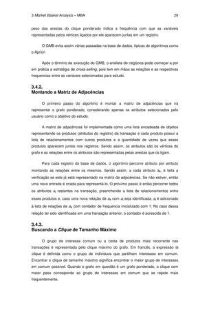 3 Market Basket Analysis – MBA                                                          29


peso das arestas do clique ponderado indica a frequência com que as variáveis
representadas pelos vértices ligados por ele aparecem juntas em um registro.

      O GMB evita assim várias passadas na base de dados, típicas de algoritmos como
o Apriori

      Após o término da execução do GMB, o analista de negócios pode começar a por
em prática a estratégia de cross-selling, pois tem em mãos as relações e as respectivas
frequencias entre as variáveis selecionadas para estudo.


3.4.2.
Montando a Matriz de Adjacências

      O primeiro passo do algoritmo é montar a matriz de adjacências que irá
representar o grafo ponderado, considerando apenas os atributos selecionados pelo
usuário como o objetivo do estudo.

      A matriz de adjacências foi implementada como uma lista encadeada de objetos
representando os produtos (atributos do registro) da transação e cada produto possui a
lista de relacionamentos com outros produtos e a quantidade de vezes que esses
produtos aparecem juntos nos registros. Sendo assim, os atributos são os vértices do
grafo e as relações entre os atributos são representadas pelas arestas que os ligam.

      Para cada registro da base de dados, o algoritmo percorre atributo por atributo
montando as relações entre os mesmos. Sendo assim, a cada atributo ak, é feita a
verificação se este já está representado na matriz de adjacências. Se não estiver, então
uma nova entrada é criada para representá-lo. O próximo passo é então percorrer todos
os atributos ai restantes na transação, preenchendo a lista de relacionamentos entre

esses produtos e, caso uma nova relação de ak com ai seja identificada, ai é adicionado

à lista de relações de ak com contador de frequencia inicializado com 1. No caso dessa
relação ter sido identificada em uma transação anterior, o contador é acrescido de 1.


3.4.3.
Buscando a Clique de Tamanho Máximo

      O grupo de interesse comum ou a cesta de produtos mais recorrente nas
transações é representada pelo clique máximo do grafo. Em francês, a expressão la
clique é definida como o grupo de indivíduos que partilham interesses em comum.
Encontrar o clique de tamanho máximo significa encontrar o maior grupo de interesses
em comum possível. Quando o grafo em questão é um grafo ponderado, o clique com
maior peso corresponde ao grupo de interesses em comum que se repete mais
frequentemente.
 