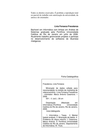 Todos os direitos reservados. É proibida a reprodução total
ou parcial do trabalho sem autorização da universidade, da
autora e do orientador.



                             Livia Fonseca Fracalanza
Bacharel em Informática com ênfase em Análise de
Sistemas graduada pela Pontifícia Universidade
Católica do Rio de Janeiro em julho de 2006.
Atualmente trabalha gerenciando projetos e participa
no desenvolvimento de softwares de Business
Inteligence.




                                     Ficha Catalográfica


              Fracalanza, Livia Fonseca

                  Mineração de dados voltada para
              recomendação no âmbito de marketing de
              relacionamento / Livia Fonseca Fracalanza
              ; orientador: Marco Antonio Casanova. –
              2009.
                  59 f. : il. (col.) ; 30 cm

                  Dissertação          (Mestrado        em
              Informática)–Pontifícia         Universidade
              Católica do Rio de Janeiro, Rio de Janeiro,
              2009.
                   Inclui bibliografia

                  1. Informática – Teses. 2. Market
              basket analysis. 3. Mineração de dados. 4.
              Problema do clique máximo. I. Casanova,
              Marco Antonio. II. Pontifícia Universidade
              Católica do Rio de Janeiro. Departamento
              de Informática. III. Título.
 