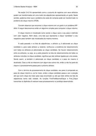 3 Market Basket Analysis – MBA                                                          30


      Na seção 3.4.2 foi apresentado como o conjunto de registros com seus atributos
podem ser transformados em uma matriz de adjacências representando um grafo. Neste
sentido, podemos dizer que o problema da cesta de compras pode ser transformado no
problema do clique máximo (PCM).

      Convém observar que encontrar o clique máximo em um grafo é um problema NP-
dificil. A seguir descrevemos então um algoritmo simples para computar o clique máximo.

      O clique máximo é inicializado como sendo o clique vazio e seu peso é definido
com valor negativo. Além disso, uma lista que representa o clique “candidato” e seu
respectivo peso também são inicializados da mesma maneira.


      A cada passada n na lista de adjacências, o atributo an é adicionado ao clique

candidato e, para cada atributo ai restante, verifica-se a existência de relacionamento
com todos os atributos já adicionados ao clique candidato. Se houver relacionamento
entre os atributos, ou seja, se ai está presente na lista de relacionamentos de todos os
atributos incluídos no clique candidato, significa que são vértices ligados por uma aresta.
Sendo assim, ai também é adicionado ao clique candidato e o peso do mesmo é

atualizado. Caso ai não se relacione com algum dos outros nós, então ai não faz parte do
clique e o processamento passa para o próximo atributo.

      Com o término do processamento do clique candidato, seu peso é comparado ao
peso do clique máximo e, se for maior, então o clique candidato passa a ser a solução
até que outro clique de maior peso seja encontrado ou até que todo vértice da lista de
adjacências tenha sido visitado. As funções FindTheMaximalClique e Find_Clique
transcritas no Apêndice A realizam esse processamento no protótipo desenvolvido.
 