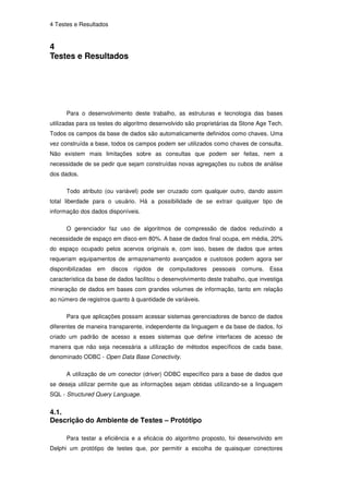 4 Testes e Resultados


4
Testes e Resultados




      Para o desenvolvimento deste trabalho, as estruturas e tecnologia das bases
utilizadas para os testes do algoritmo desenvolvido são proprietárias da Stone Age Tech.
Todos os campos da base de dados são automaticamente definidos como chaves. Uma
vez construída a base, todos os campos podem ser utilizados como chaves de consulta.
Não existem mais limitações sobre as consultas que podem ser feitas, nem a
necessidade de se pedir que sejam construídas novas agregações ou cubos de análise
dos dados.

      Todo atributo (ou variável) pode ser cruzado com qualquer outro, dando assim
total liberdade para o usuário. Há a possibilidade de se extrair qualquer tipo de
informação dos dados disponíveis.

      O gerenciador faz uso de algoritmos de compressão de dados reduzindo a
necessidade de espaço em disco em 80%. A base de dados final ocupa, em média, 20%
do espaço ocupado pelos acervos originais e, com isso, bases de dados que antes
requeriam equipamentos de armazenamento avançados e custosos podem agora ser
disponibilizadas   em   discos   rígidos   de computadores    pessoais   comuns. Essa
característica da base de dados facilitou o desenvolvimento deste trabalho, que investiga
mineração de dados em bases com grandes volumes de informação, tanto em relação
ao número de registros quanto à quantidade de variáveis.

      Para que aplicações possam acessar sistemas gerenciadores de banco de dados
diferentes de maneira transparente, independente da linguagem e da base de dados, foi
criado um padrão de acesso a esses sistemas que define interfaces de acesso de
maneira que não seja necessária a utilização de métodos específicos de cada base,
denominado ODBC - Open Data Base Conectivity.

      A utilização de um conector (driver) ODBC específico para a base de dados que
se deseja utilizar permite que as informações sejam obtidas utilizando-se a linguagem
SQL - Structured Query Language.


4.1.
Descrição do Ambiente de Testes – Protótipo

      Para testar a eficiência e a eficácia do algoritmo proposto, foi desenvolvido em
Delphi um protótipo de testes que, por permitir a escolha de quaisquer conectores
 