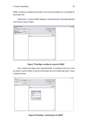 4 Testes e Resultados                                                               32


ODBC, é genérico a qualquer tipo de base e não somente às bases com a tecnologia da
Stone Age Tech.

      Inicialmente, o conector ODBC desejado é escolhido dentre a lista disponibilizada
como mostra a figura a seguir.




                     Figura 7 Protótipo: escolha do conector ODBC

      Para o acesso aos dados serem disponibilizados, é necessário entrar com nome
de usuário e senha válidos na tela de autenticação que será exibida logo após o clique
no botão Conectar.




                        Figura 8 Protótipo: Autenticação no ODBC
 