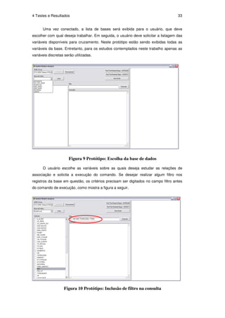 4 Testes e Resultados                                                               33


      Uma vez conectado, a lista de bases será exibida para o usuário, que deve
escolher com qual deseja trabalhar. Em seguida, o usuário deve solicitar a listagem das
variáveis disponíveis para cruzamento. Neste protótipo estão sendo exibidas todas as
variáveis da base. Entretanto, para os estudos contemplados neste trabalho apenas as
variáveis discretas serão utilizadas.




                      Figura 9 Protótipo: Escolha da base de dados

      O usuário escolhe as variáveis sobre as quais deseja estudar as relações de
associação e solicita a execução do comando. Se desejar realizar algum filtro nos
registros da base em questão, os critérios precisam ser digitados no campo filtro antes
do comando de execução, como mostra a figura a seguir.




                   Figura 10 Protótipo: Inclusão de filtro na consulta
 