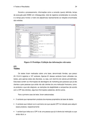 4 Testes e Resultados                                                               34


      Durante o processamento, informações como a consulta (query) definida, tempo
de execução pelo ODBC em milissegundos, total de registros considerados na consulta
e o tempo para montar a matriz de adjacências representando as relações encontradas
são exibidas.




                Figura 11 Protótipo: Exibição das informações relevantes

4.2.
Testes

      Os testes foram realizados sobre uma base, denominada Vendas, que possui
25.119.414 registros e 197 variáveis. Apenas 81 dessas variáveis foram utilizadas nos
testes, pois apenas estas são discretas, ou seja, com domínio de valores pré-definidos.
Esta base contém as informações de abordagens de marketing para pessoas que já são
clientes e para pessoas que ainda não são clientes de uma instituição financeira, como:
os produtos a que são elegíveis, as restrições de elegibilidade a campanhas (de acordo
com o CPF dos clientes), algumas informações cadastrais, dentre outros.

      Para o primeiro caso de teste, foram selecionadas:


• 2 variáveis que representam produtos da empresa proprietária da base de dados

• 2 variáveis que indicam se é a primeira vez que aquele CPF foi indicado para adquirir
   esses produtos, respectivamente

• 1 variável que indica se o CPF é de uma pessoa que já é cliente da instituição ou que
   ainda não é, e
 