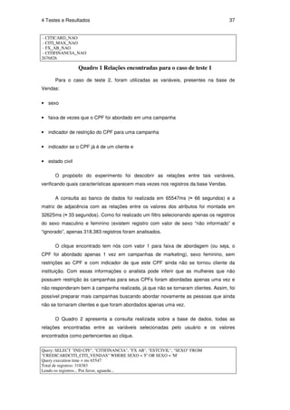 4 Testes e Resultados                                                                 37


 - CITICARD_NAO
 - CITI_MAX_NAO
 - FX_AB_NAO
 - CITIFINANCIA_NAO
2676826

                 Quadro 1 Relações encontradas para o caso de teste 1

      Para o caso de teste 2, foram utilizadas as variáveis, presentes na base de
Vendas:


• sexo

• faixa de vezes que o CPF foi abordado em uma campanha


• indicador de restrição do CPF para uma campanha

• indicador se o CPF já é de um cliente e


• estado civil

      O propósito do experimento foi descobrir as relações entre tais variáveis,
verificando quais características aparecem mais vezes nos registros da base Vendas.

      A consulta ao banco de dados foi realizada em 65547ms (≈ 66 segundos) e a
matriz de adjacência com as relações entre os valores dos atributos foi montada em
32625ms (≈ 33 segundos). Como foi realizado um filtro selecionando apenas os registros
do sexo masculino e feminino (existem registro com valor de sexo “não informado” e
“ignorado”, apenas 318.383 registros foram analisados.

      O clique encontrado tem nós com valor 1 para faixa de abordagem (ou seja, o
CPF foi abordado apenas 1 vez em campanhas de marketing), sexo feminino, sem
restrições ao CPF e com indicador de que este CPF ainda não se tornou cliente da
instituição. Com essas informações o analista pode inferir que as mulheres que não
possuem restrição às campanhas para seus CPFs foram abordadas apenas uma vez e
não responderam bem à campanha realizada, já que não se tornaram clientes. Assim, foi
possível preparar mais campanhas buscando abordar novamente as pessoas que ainda
não se tornaram clientes e que foram abordados apenas uma vez.

      O Quadro 2 apresenta a consulta realizada sobre a base de dados, todas as
relações encontradas entre as variáveis selecionadas pelo usuário e os valores
encontrados como pertencentes ao clique.

Query: SELECT "IND CPF", "CITIFINANCIA", "FX AB", "ESTCIVIL", "SEXO" FROM
"CREDICARDCITI_CITI_VENDAS" WHERE SEXO = 'F' OR SEXO = 'M'
Query execution time = ms 65547
Total de registros: 318383
Lendo os registros... Por favor, aguarde...
 