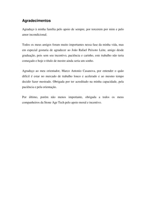 Agradecimentos

Agradeço à minha família pelo apoio de sempre, por torcerem por mim e pelo
amor incondicional.


Todos os meus amigos foram muito importantes nessa fase da minha vida, mas
em especial gostaria de agradecer ao João Rafael Peixoto Leite, amigo desde
graduação, pois sem seu incentivo, paciência e carinho, este trabalho não teria
começado e hoje o título de mestre ainda seria um sonho.


Agradeço ao meu orientador, Marco Antonio Casanova, por entender o quão
difícil é estar no mercado de trabalho louco e acelerado e ao mesmo tempo
decidir fazer mestrado. Obrigada por ter acreditado na minha capacidade, pela
paciência e pela orientação.


Por último, porém não menos importante, obrigada a todos os meus
companheiros da Stone Age Tech pelo apoio moral e incentivo.
 