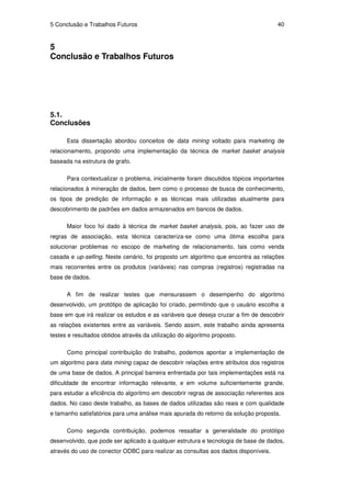 5 Conclusão e Trabalhos Futuros                                                     40


5
Conclusão e Trabalhos Futuros




5.1.
Conclusões

      Esta dissertação abordou conceitos de data mining voltado para marketing de
relacionamento, propondo uma implementação da técnica de market basket analysis
baseada na estrutura de grafo.

      Para contextualizar o problema, inicialmente foram discutidos tópicos importantes
relacionados à mineração de dados, bem como o processo de busca de conhecimento,
os tipos de predição de informação e as técnicas mais utilizadas atualmente para
descobrimento de padrões em dados armazenados em bancos de dados.

      Maior foco foi dado à técnica de market basket analysis, pois, ao fazer uso de
regras de associação, esta técnica caracteriza-se como uma ótima escolha para
solucionar problemas no escopo de marketing de relacionamento, tais como venda
casada e up-selling. Neste cenário, foi proposto um algoritmo que encontra as relações
mais recorrentes entre os produtos (variáveis) nas compras (registros) registradas na
base de dados.

      A fim de realizar testes que mensurassem o desempenho do algoritmo
desenvolvido, um protótipo de aplicação foi criado, permitindo que o usuário escolha a
base em que irá realizar os estudos e as variáveis que deseja cruzar a fim de descobrir
as relações existentes entre as variáveis. Sendo assim, este trabalho ainda apresenta
testes e resultados obtidos através da utilização do algoritmo proposto.

      Como principal contribuição do trabalho, podemos apontar a implementação de
um algoritmo para data mining capaz de descobrir relações entre atributos dos registros
de uma base de dados. A principal barreira enfrentada por tais implementações está na
dificuldade de encontrar informação relevante, e em volume suficientemente grande,
para estudar a eficiência do algoritmo em descobrir regras de associação referentes aos
dados. No caso deste trabalho, as bases de dados utilizadas são reais e com qualidade
e tamanho satisfatórios para uma análise mais apurada do retorno da solução proposta.

      Como segunda contribuição, podemos ressaltar a generalidade do protótipo
desenvolvido, que pode ser aplicado a qualquer estrutura e tecnologia de base de dados,
através do uso de conector ODBC para realizar as consultas aos dados disponíveis.
 