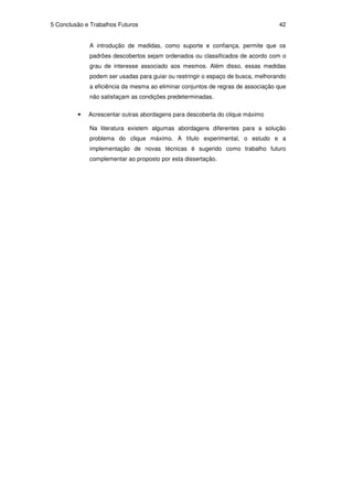 5 Conclusão e Trabalhos Futuros                                                  42


             A introdução de medidas, como suporte e confiança, permite que os
             padrões descobertos sejam ordenados ou classificados de acordo com o
             grau de interesse associado aos mesmos. Além disso, essas medidas
             podem ser usadas para guiar ou restringir o espaço de busca, melhorando
             a eficiência da mesma ao eliminar conjuntos de regras de associação que
             não satisfaçam as condições predeterminadas.

         •   Acrescentar outras abordagens para descoberta do clique máximo

             Na literatura existem algumas abordagens diferentes para a solução
             problema do clique máximo. A título experimental, o estudo e a
             implementação de novas técnicas é sugerido como trabalho futuro
             complementar ao proposto por esta dissertação.
 
