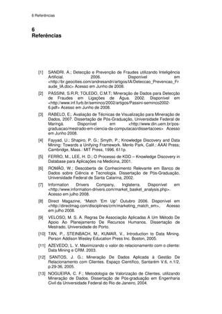 6 Referências


6
Referências




   [1]   SANDRI. A.; Detecção e Prevenção de Fraudes utilizando Inteligência
         Artificial.             2006.                Disponível            em
         <http://br.geocities.com/andresandri/artigos/IA/Deteccao_Prevencao_Fr
         aude_IA.doc> Acesso em Junho de 2008.
   [2]   PASSINI, S.R.R; TOLEDO, C.M.T; Mineração de Dados para Detecção
         de Fraudes em Ligações de Água. 2002. Disponível em
         <http://www.inf.furb.br/seminco/2002/artigos/Passini-seminco2002-
         6.pdf> Acesso em Junho de 2008.
   [3]   RABELO, E;. Avaliação de Técnicas de Visualização para Mineração de
         Dados, 2007. Dissertação de Pós-Graduação, Universidade Federal de
         Maringá.      Disponível       em        <http://www.din.uem.br/pos-
         graduacao/mestrado-em-ciencia-da-computacao/dissertacoes> Acesso
         em Junho 2008.
   [4]   Fayyad, U.; Shapiro, P. G.; Smyth, P.; Knowledge Discovery and Data
         Mining: Towards a Unifying Framework. Menlo Park, Calif.: AAAI Press;
         Cambridge, Mass.: MIT Press, 1996. 611p.
   [5]   FERRO, M., LEE, H. D.; O Processo de KDD – Knowledge Discovery in
         Database para Aplicações na Medicina, 2001.
   [6]   ROMÃO, W.; Descoberta de Conhecimento Relevante em Banco de
         Dados sobre Ciência e Tecnologia. Dissertação de Pós-Graduação,
         Universidade Federal de Santa Catarina, 2002.
   [7]   Information    Drivers    Company,     Inglaterra.  Disponível   em
         <http://www.information-drivers.com/market_basket_analysis.php>.
         Acesso em julho 2008.
   [8]   Direct Magazine, “Match 'Em Up” Outubro 2006. Disponível em
         <http://directmag.com/disciplines/crm/marketing_match_em>, Acesso
         em julho 2008.
   [9]   VELOSO, M. S. A. Regras De Associação Aplicadas A Um Método De
         Apoio Ao Planejamento De Recursos Humanos. Dissertação de
         Mestrado, Universidade do Porto.
   [10] TAN, P., STEINBACH, M., KUMAR, V., Introduction to Data Mining.
        Person Addison Wesley Education Press Inc. Boston, 2005.
   [11] AZEVEDO, L. V. Maximizando o valor do relacionamento com o cliente:
        Data Mining e CRM. 2003.
   [12] SANTOS, J. G.; Mineração De Dados Aplicada à Gestão De
        Relacionamento com Clientes. Espaço Científico, Santarém V.6, n.1/2,
        p.29-36, 2005.
   [13] NOGUEIRA, C. F.; Metodologia de Valorização de Clientes, utilizando
        Mineração de Dados. Dissertação de Pós-graduação em Engenharia
        Civil da Universidade Federal do Rio de Janeiro, 2004.
 