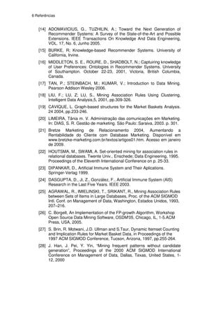 6 Referências


   [14] ADOMAVICIUS, G., TUZHILIN, A.; Toward the Next Generation of
        Recommender Systems: A Survey of the State-of-the-Art and Possible
        Extensions. IEEE Transactions On Knowledge And Data Engineering,
        VOL. 17, No. 6, Junho 2005.
   [15] BURKE, R; Knowledge-based Recommender Systems. University of
        California, Irvine.
   [16] MIDDLETON, S. E., ROURE, D., SHADBOLT, N.; Captuiring knowledge
        of User Preferences: Ontologies in Recommender Systems. University
        of Southampton. October 22-23, 2001, Victoria, British Columbia,
        Canada.
   [17] TAN, P.; STEINBACH, M.; KUMAR, V.; Introduction to Data Mining.
        Pearson Addison Wesley 2006.
   [18] LIU, F.; LU, Z; LU, S., Mining Association Rules Using Clustering,
        Intelligent Data Analysis,5, 2001, pp.309-326.
   [19] CAVIQUE, L. Graph-based structures for the Market Baskets Analysis.
        24 2004, pp.233-246.
   [20] LIMEIRA, Tânia m. V. Administração das comunicações em Marketing.
        In: DIAS, S. R. Gestão de marketing. São Paulo: Saraiva, 2003. p. 301.
   [21] Bretze Marketing de Relacionamento 2004, Aumentando a
        Rentabilidade do Cliente com Database Marketing. Disponível em
        www.bretzke-marketing.com.br/textos/artigos01.htm. Acesso em janeiro
        de 2009.
   [22] HOUTSMA, M., SWAMI, A. Set-oriented mining for association rules in
        relational databases. Twente Univ., Enschede; Data Engineering, 1995.
        Proceedings of the Eleventh International Conference on p. 25-33.
   [23] DIPANKAR, D., Artificial Immune System and Their Aplications.
        Springer-Verlag 1999.
   [24] DASGUPTA, D., Ji, Z., González, F., Artificial Immune System (AIS)
        Research in the Last Five Years. IEEE 2003.
   [25] AGRAWAL, R., IMIELINSKI, T., SRIKANT, R., Mining Association Rules
        between Sets of Items in Large Databases, Proc. of the ACM SIGMOD
        Intl. Conf. on Management of Data, Washington, Estados Unidos, 1993,
        207–216.
   [26] C. Borgelt, An Implementation of the FP-growth Algorithm, Workshop
        Open Source Data Mining Software, OSDM'05, Chicago, IL, 1-5.ACM
        Press, USA, 2005.
   [27] S. Brin, R. Motwani, J.D. Ullman and S.Tsur, Dynamic Itemset Counting
        and Implication Rules for Market Basket Data, in Proceedings of the
        1997 ACM SIGMOD Conference, Tucson, Arizona, 1997, pp.255-264.
   [28] J. Han, J. Pei, Y. Yin, “Mining frequent patterns without candidate
        generation”, Proceedings of the 2000 ACM SIGMOD International
        Conference on Management of Data, Dallas, Texas, United States, 1-
        12, 2000
 