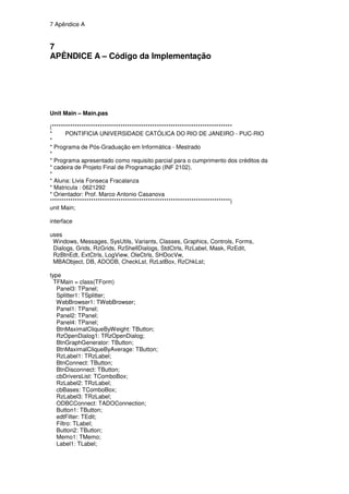 7 Apêndice A


7
APÊNDICE A – Código da Implementação




Unit Main – Main.pas

(*******************************************************************************
*      PONTIFICIA UNIVERSIDADE CATÓLICA DO RIO DE JANEIRO - PUC-RIO
*
* Programa de Pós-Graduação em Informática - Mestrado
*
* Programa apresentado como requisito parcial para o cumprimento dos créditos da
* cadeira de Projeto Final de Programação (INF 2102).
*
* Aluna: Livia Fonseca Fracalanza
* Matricula : 0621292
* Orientador: Prof. Marco Antonio Casanova
*******************************************************************************)
unit Main;

interface

uses
 Windows, Messages, SysUtils, Variants, Classes, Graphics, Controls, Forms,
 Dialogs, Grids, RzGrids, RzShellDialogs, StdCtrls, RzLabel, Mask, RzEdit,
 RzBtnEdt, ExtCtrls, LogView, OleCtrls, SHDocVw,
 MBAObject, DB, ADODB, CheckLst, RzLstBox, RzChkLst;

type
  TFMain = class(TForm)
   Panel3: TPanel;
   Splitter1: TSplitter;
   WebBrowser1: TWebBrowser;
   Panel1: TPanel;
   Panel2: TPanel;
   Panel4: TPanel;
   BtnMaximalCliqueByWeight: TButton;
   RzOpenDialog1: TRzOpenDialog;
   BtnGraphGenerator: TButton;
   BtnMaximalCliqueByAverage: TButton;
   RzLabel1: TRzLabel;
   BtnConnect: TButton;
   BtnDisconnect: TButton;
   cbDriversList: TComboBox;
   RzLabel2: TRzLabel;
   cbBases: TComboBox;
   RzLabel3: TRzLabel;
   ODBCConnect: TADOConnection;
   Button1: TButton;
   edtFilter: TEdit;
   Filtro: TLabel;
   Button2: TButton;
   Memo1: TMemo;
   Label1: TLabel;
 