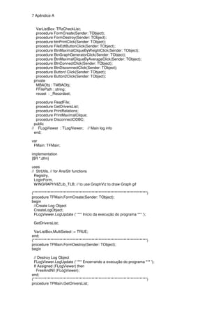 7 Apêndice A


  VarListBox: TRzCheckList;
  procedure FormCreate(Sender: TObject);
  procedure FormDestroy(Sender: TObject);
  procedure btnPrintClick(Sender: TObject);
  procedure FileEdtButtonClick(Sender: TObject);
  procedure BtnMaximalCliqueByWeightClick(Sender: TObject);
  procedure BtnGraphGeneratorClick(Sender: TObject);
  procedure BtnMaximalCliqueByAverageClick(Sender: TObject);
  procedure BtnConnectClick(Sender: TObject);
  procedure BtnDisconnectClick(Sender: TObject);
  procedure Button1Click(Sender: TObject);
  procedure Button2Click(Sender: TObject);
 private
  MBAObj : TMBAObj;
  FFilePath : string;
  recset : _Recordset;

   procedure ReadFile;
   procedure GetDriversList;
   procedure PrintRelations;
   procedure PrintMaximalClique;
   procedure DisconnectODBC;
  public
// FLogViewer : TLogViewer; // Main log info
  end;

var
 FMain: TFMain;

implementation
{$R *.dfm}

uses
// StrUtils, // for AnsiStr functions
  Registry,
  LoginForm,
  WINGRAPHVIZLib_TLB; // to use GraphViz to draw Graph gif

(******************************************************************************)
procedure TFMain.FormCreate(Sender: TObject);
begin
  //Create Log Object
  CreateLogObject;
  FLogViewer.LogUpdate (' *** Início da execução do programa *** ');

 GetDriversList;

  VarListBox.MultiSelect := TRUE;
end;
(******************************************************************************)
procedure TFMain.FormDestroy(Sender: TObject);
begin

  // Destroy Log Object
  FLogViewer.LogUpdate (' *** Encerrando a execução do programa *** ');
  If Assigned (FLogViewer) then
    FreeAndNil (FLogViewer);
end;
(******************************************************************************)
procedure TFMain.GetDriversList;
 