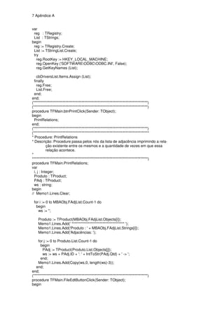 7 Apêndice A


var
 reg : TRegistry;
 List : TStrings;
begin
 reg := TRegistry.Create;
 List := TStringList.Create;
 try
   reg.RootKey := HKEY_LOCAL_MACHINE;
   reg.OpenKey ('SOFTWAREODBCODBC.INI', False);
   reg.GetKeyNames (List);

    cbDriversList.Items.Assign (List);
  finally
    reg.Free;
    List.Free;
  end;
end;
(******************************************************************************)
(******************************************************************************)
procedure TFMain.btnPrintClick(Sender: TObject);
begin
  PrintRelations;
end;
(******************************************************************************)
(*******************************************************************************
* Procedure: PrintRelations
* Descrição: Procedure passa pelos nós da lista de adjacência imprimindo a rela-
            ção existente entre os mesmos e a quantidade de vezes em que essa
            relação acontece.
*
*******************************************************************************)
procedure TFMain.PrintRelations;
var
  i, j : Integer;
  Produto : TProduct;
  PAdj : TProduct;
  ws : string;
begin
// Memo1.Lines.Clear;

 for i := 0 to MBAObj.FAdjList.Count-1 do
  begin
    ws := '';

    Produto := TProduct(MBAObj.FAdjList.Objects[i]);
    Memo1.Lines.Add(' ************************************ ');
    Memo1.Lines.Add('Produto : ' + MBAObj.FAdjList.Strings[i]);
    Memo1.Lines.Add('Adjacências: ');

    for j := 0 to Produto.List.Count-1 do
      begin
       PAdj := TProduct(Produto.List.Objects[j]);
       ws := ws + PAdj.ID + ': ' + IntToStr(PAdj.Qtd) + ' -> ';
      end;
    Memo1.Lines.Add(Copy(ws,0, length(ws)-3));
   end;
end;
(******************************************************************************)
procedure TFMain.FileEdtButtonClick(Sender: TObject);
begin
 