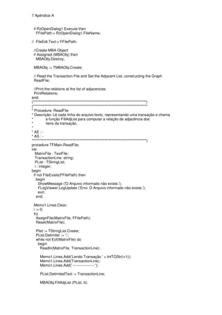 7 Apêndice A


 if RzOpenDialog1.Execute then
   FFilePath:= RzOpenDialog1.FileName;

// FileEdt.Text:= FFilePath;

 //Create MBA Object
 if Assigned (MBAObj) then
   MBAObj.Destroy;

 MBAObj := TMBAObj.Create;

 // Read the Transaction File and Set the Adjacent List, constructing the Graph
 ReadFile;

  //Print the relations at the list of adjacencies
  PrintRelations;
end;
(******************************************************************************)
(*******************************************************************************
* Procedure: ReadFile
* Descrição: Lê cada linha do arquivo texto, representando uma transação e chama
*           a função FillAdjList para computar a relação de adjacência dos
*           ítens da transação.
*
* AE : -
* AS : -
*******************************************************************************)
procedure TFMain.ReadFile;
var
   MatrixFile : TextFile;
   TransactionLine: string;
   PList : TStringList;
   i : integer;
begin
  if not FileExists(FFilePath) then
    begin
      ShowMessage ('O Arquivo informado não existe.');
      FLogViewer.LogUpdate ('Erro: O Arquivo informado não existe.');
      exit;
    end;

 Memo1.Lines.Clear;
 i := 0;
 try
   AssignFile(MatrixFile, FFilePath);
   Reset(MatrixFile);

  Plist := TStringList.Create;
  PList.Delimiter := ';';
  while not Eof(MatrixFile) do
   begin
     Readln(MatrixFile, TransactionLine);

     Memo1.Lines.Add('Lendo Transação ' + IntTOStr(i+1));
     Memo1.Lines.Add(TransactionLine);
     Memo1.Lines.Add(' ----------------- ');

     PList.DelimitedText := TransactionLine;

     MBAObj.FillAdjList (PList, 0);
 