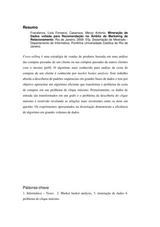 Resumo
     Fracalanza, Livia Fonseca; Casanova, Marco Antonio; Mineração de
     Dados voltada para Recomendação no Âmbito de Marketing de
     Relacionamento. Rio de Janeiro, 2009. 57p. Dissertação de Mestrado -
     Departamento de Informática, Pontifícia Universidade Católica do Rio de
     Janeiro.


Cross-selling é uma estratégia de vendas de produtos baseada em uma análise
das compras passadas de um cliente ou nas compras passadas de outros clientes
com o mesmo perfil. O algoritmo mais conhecido para análise da cesta de
compras de um cliente é conhecido por market basket analysis. Este trabalho
aborda a descoberta de padrões seqüenciais em grandes bases de dados e tem por
objetivo apresentar um algoritmo eficiente que transforma o problema da cesta
de compras em um problema de clique máximo. Primeiramente, os dados de
entrada são transformados em um grafo e o problema da descoberta do clique
máximo é resolvido revelando as relações mais recorrentes entre os itens em
questão. Os experimentos apresentados na dissertação demonstram a eficiência
do algoritmo em grandes volumes de dados.




Palavras-chave
1. Informática – Teses; 2. Market basket analysis, 3. mineração de dados 4.
problema do clique máximo
 