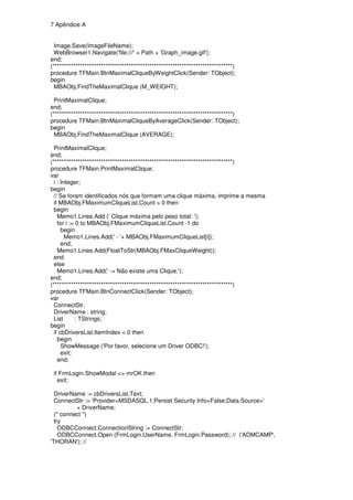 7 Apêndice A


  Image.Save(ImageFileName);
 WebBrowser1.Navigate('file:///' + Path + 'Graph_image.gif');
end;
(******************************************************************************)
procedure TFMain.BtnMaximalCliqueByWeightClick(Sender: TObject);
begin
  MBAObj.FindTheMaximalClique (M_WEIGHT);

  PrintMaximalClique;
end;
(******************************************************************************)
procedure TFMain.BtnMaximalCliqueByAverageClick(Sender: TObject);
begin
  MBAObj.FindTheMaximalClique (AVERAGE);

  PrintMaximalClique;
end;
(******************************************************************************)
procedure TFMain.PrintMaximalClique;
var
  i : Integer;
begin
  // Se foram identificados nós que formam uma clique máxima, imprime a mesma
  if MBAObj.FMaximumCliqueList.Count > 0 then
  begin
    Memo1.Lines.Add (' Clique máxima pelo peso total: ');
    for i := 0 to MBAObj.FMaximumCliqueList.Count -1 do
      begin
        Memo1.Lines.Add(' - '+ MBAObj.FMaximumCliqueList[i]);
      end;
    Memo1.Lines.Add(FloatToStr(MBAObj.FMaxCliqueWeight));
  end
  else
    Memo1.Lines.Add(' -> Não existe uma Clique.');
end;
(******************************************************************************)
procedure TFMain.BtnConnectClick(Sender: TObject);
var
  ConnectStr,
  DriverName : string;
  List      : TStrings;
begin
  if cbDriversList.ItemIndex < 0 then
    begin
      ShowMessage ('Por favor, selecione um Driver ODBC!');
      exit;
    end;

 if FrmLogin.ShowModal <> mrOK then
   exit;

  DriverName := cbDriversList.Text;
  ConnectStr := 'Provider=MSDASQL.1;Persist Security Info=False;Data Source='
          + DriverName;
  (* connect *)
  try
    ODBCConnect.ConnectionString := ConnectStr;
    ODBCConnect.Open (FrmLogin.UserName, FrmLogin.Password); // ('ADMCAMP',
'THORAN'); //
 