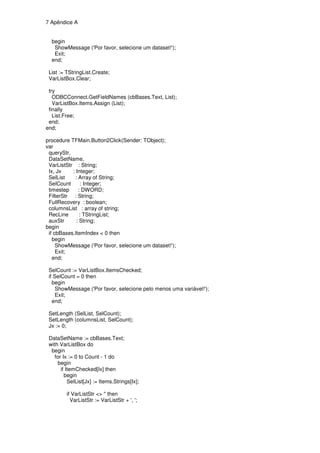 7 Apêndice A


  begin
   ShowMessage ('Por favor, selecione um dataset!');
   Exit;
  end;

 List := TStringList.Create;
 VarListBox.Clear;

 try
   ODBCConnect.GetFieldNames (cbBases.Text, List);
   VarListBox.Items.Assign (List);
 finally
   List.Free;
 end;
end;

procedure TFMain.Button2Click(Sender: TObject);
var
 queryStr,
 DataSetName,
 VarListStr : String;
 Ix, Jx    : Integer;
 SelList    : Array of String;
 SelCount       : Integer;
 timestep     : DWORD;
 FilterStr : String;
 FullRecovery : boolean;
 columnsList : array of string;
 RecLine       : TStringList;
 auxStr      : String;
begin
 if cbBases.ItemIndex < 0 then
   begin
     ShowMessage ('Por favor, selecione um dataset!');
     Exit;
   end;

 SelCount := VarListBox.ItemsChecked;
 if SelCount = 0 then
   begin
     ShowMessage ('Por favor, selecione pelo menos uma variável!');
     Exit;
   end;

 SetLength (SelList, SelCount);
 SetLength (columnsList, SelCount);
 Jx := 0;

 DataSetName := cbBases.Text;
 with VarListBox do
  begin
    for Ix := 0 to Count - 1 do
     begin
       if ItemChecked[Ix] then
         begin
           SelList[Jx] := Items.Strings[Ix];

         if VarListStr <> '' then
           VarListStr := VarListStr + ', ';
 
