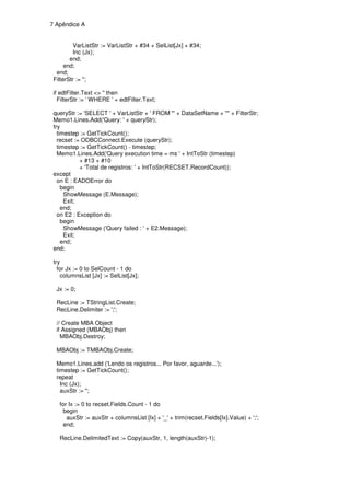 7 Apêndice A


          VarListStr := VarListStr + #34 + SelList[Jx] + #34;
          Inc (Jx);
        end;
      end;
  end;
 FilterStr := '';

 if edtFilter.Text <> '' then
   FilterStr := ' WHERE ' + edtFilter.Text;

 queryStr := 'SELECT ' + VarListStr + ' FROM "' + DataSetName + '"' + FilterStr;
 Memo1.Lines.Add('Query: ' + queryStr);
 try
   timestep := GetTickCount();
   recset := ODBCConnect.Execute (queryStr);
   timestep := GetTickCount() - timestep;
   Memo1.Lines.Add('Query execution time = ms ' + IntToStr (timestep)
            + #13 + #10
            + 'Total de registros: ' + IntToStr(RECSET.RecordCount));
 except
   on E : EADOError do
     begin
      ShowMessage (E.Message);
      Exit;
     end;
   on E2 : Exception do
     begin
      ShowMessage ('Query failed : ' + E2.Message);
      Exit;
     end;
 end;

 try
   for Jx := 0 to SelCount - 1 do
    columnsList [Jx] := SelList[Jx];

  Jx := 0;

  RecLine := TStringList.Create;
  RecLine.Delimiter := ';';

  // Create MBA Object
  if Assigned (MBAObj) then
    MBAObj.Destroy;

  MBAObj := TMBAObj.Create;

  Memo1.Lines.add ('Lendo os registros... Por favor, aguarde...');
  timestep := GetTickCount();
  repeat
    Inc (Jx);
    auxStr := '';

   for Ix := 0 to recset.Fields.Count - 1 do
    begin
      auxStr := auxStr + columnsList [Ix] + '_' + trim(recset.Fields[Ix].Value) + ';';
    end;

   RecLine.DelimitedText := Copy(auxStr, 1, length(auxStr)-1);
 