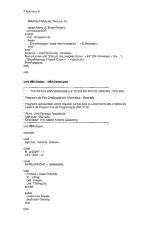 7 Apêndice A


   MBAObj.FillAdjList (RecLine, 0);

    recset.Move (1, EmptyParam);
   until recset.EOF;
 except
   on E : Exception do
    begin
     ShowMessage ('Load result exception : ' + E.Message);
    end;
 end;
 timestep := GetTickCount() - timestep;
 Memo1.Lines.add ('Cálculo das relações durou ' + IntToStr (timestep) + 'ms ...');
 // ShowMessage ('Result Count = ' + inttostr(Jx));
 PrintRelations;
end;

end.


Unit MBAObject – MBAObject.pas

(*******************************************************************************
*      PONTIFICIA UNIVERSIDADE CATÓLICA DO RIO DE JANEIRO - PUC-RIO
*
* Programa de Pós-Graduação em Informática - Mestrado
*
* Programa apresentado como requisito parcial para o cumprimento dos créditos da
* cadeira de Projeto Final de Programação (INF 2102).
*
* Aluna: Livia Fonseca Fracalanza
* Matricula : 0621292
* Orientador: Prof. Marco Antonio Casanova
*******************************************************************************)
unit MBAObject;

interface

uses
 SysUtils, Variants, Classes;

const
 M_WEIGHT = 1;
 AVERAGE = 2;

const
 INITIALWEIGHT = -999999999;

type
  TProduct = class(TObject)
   ID : string;
   Qtd : Integer;
   List : TStringList;
  private
   //
  public
   constructor Create;
   destructor Destroy;
  end;

type
 