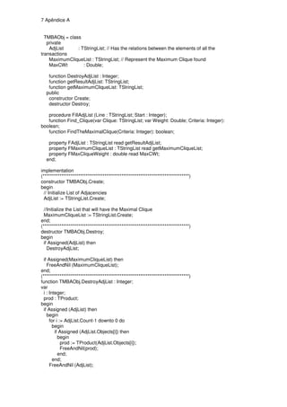 7 Apêndice A


  TMBAObj = class
   private
    AdjList     : TStringList; // Has the relations between the elements of all the
transactions
    MaximumCliqueList : TStringList; // Represent the Maximum Clique found
    MaxCWt         : Double;

   function DestroyAdjList : Integer;
   function getResultAdjList: TStringList;
   function getMaximumCliqueList: TStringList;
  public
   constructor Create;
   destructor Destroy;

   procedure FillAdjList (Line : TStringList; Start : Integer);
   function Find_Clique(var Clique: TStringList; var Weight: Double; Criteria: Integer):
boolean;
   function FindTheMaximalClique(Criteria: Integer): boolean;

   property FAdjList : TStringList read getResultAdjList;
   property FMaximumCliqueList : TStringList read getMaximumCliqueList;
   property FMaxCliqueWeight : double read MaxCWt;
  end;

implementation
(******************************************************************************)
constructor TMBAObj.Create;
begin
  // Initialize List of Adjacencies
  AdjList := TStringList.Create;

  //Initialize the List that will have the Maximal Clique
  MaximumCliqueList := TStringList.Create;
end;
(******************************************************************************)
destructor TMBAObj.Destroy;
begin
  if Assigned(AdjList) then
    DestroyAdjList;

  if Assigned(MaximumCliqueList) then
    FreeAndNil (MaximumCliqueList);
end;
(******************************************************************************)
function TMBAObj.DestroyAdjList : Integer;
var
  i : Integer;
  prod : TProduct;
begin
  if Assigned (AdjList) then
    begin
      for i := AdjList.Count-1 downto 0 do
        begin
         if Assigned (AdjList.Objects[i]) then
           begin
             prod := TProduct(AdjList.Objects[i]);
             FreeAndNil(prod);
           end;
        end;
      FreeAndNil (AdjList);
 