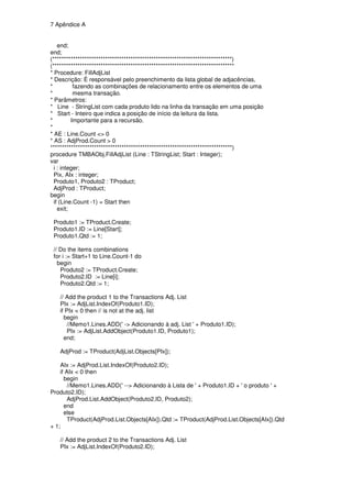 7 Apêndice A


    end;
end;
(******************************************************************************)
(*******************************************************************************
* Procedure: FillAdjList
* Descrição: É responsável pelo preenchimento da lista global de adjacências,
*          fazendo as combinações de relacionamento entre os elementos de uma
*          mesma transação.
* Parâmetros:
* Line - StringList com cada produto lido na linha da transação em uma posição
* Start - Inteiro que indica a posição de início da leitura da lista.
*         Importante para a recursão.
*
* AE : Line.Count <> 0
* AS : AdjProd.Count > 0
*******************************************************************************)
procedure TMBAObj.FillAdjList (Line : TStringList; Start : Integer);
var
  i : integer;
  Pix, AIx : integer;
  Produto1, Produto2 : TProduct;
  AdjProd : TProduct;
begin
  if (Line.Count -1) = Start then
    exit;

 Produto1 := TProduct.Create;
 Produto1.ID := Line[Start];
 Produto1.Qtd := 1;

 // Do the items combinations
 for i := Start+1 to Line.Count-1 do
   begin
    Produto2 := TProduct.Create;
    Produto2.ID := Line[i];
    Produto2.Qtd := 1;

   // Add the product 1 to the Transactions Adj. List
   PIx := AdjList.IndexOf(Produto1.ID);
   if PIx < 0 then // is not at the adj. list
     begin
       //Memo1.Lines.ADD(' -> Adicionando à adj. List ' + Produto1.ID);
       PIx := AdjList.AddObject(Produto1.ID, Produto1);
     end;

   AdjProd := TProduct(AdjList.Objects[PIx]);

    AIx := AdjProd.List.IndexOf(Produto2.ID);
    if AIx < 0 then
      begin
        //Memo1.Lines.ADD(' --> Adicionando à Lista de ' + Produto1.ID + ' o produto ' +
Produto2.ID);
        AdjProd.List.AddObject(Produto2.ID, Produto2);
      end
      else
        TProduct(AdjProd.List.Objects[AIx]).Qtd := TProduct(AdjProd.List.Objects[AIx]).Qtd
+ 1;

   // Add the product 2 to the Transactions Adj. List
   PIx := AdjList.IndexOf(Produto2.ID);
 