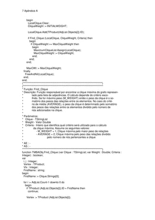 7 Apêndice A


   begin
    LocalClique.Clear;
    CliqueWeight := INITIALWEIGHT;

     LocalClique.Add(TProduct(AdjList.Objects[i]).ID);

    if Find_Clique (LocalClique, CliqueWeight, Criteria) then
      begin
        if CliqueWeight >= MaxCliqueWeight then
          begin
           MaximumCliqueList.Assign(LocalClique);
           MaxCliqueWeight := CliqueWeight;
          end;
      end;
   end;

      MaxCWt := MaxCliqueWeight;
  finally
    FreeAndNil(LocalClique);
  end;
end;
(******************************************************************************)
(*******************************************************************************
* Função: Find_Clique
* Descrição: Função responsável por encontrar a clique máxima do grafo represen-
*           tado pela lista de adjacências. O cálculo depende do critério esco-
*           lhido. Se for máximo peso (M_WEIGHT) então o peso da clique é o so-
*           matório dos pesos das relações entre os elementos. No caso do crité-
*           rio de média (AVERAGE), o peso da clique é determinado pelo somatório
*           dos pesos das relações entre os elementos dividido pelo número de
*           nós adicionados na clique.
*
* Parâmetros:
* Clique - TStringList
* Weight - Valor Double
* Criteria - Inteiro que identifica qual critério será utilizado para o cálculo
*             da clique máxima. Assume os seguintes valores:
*               - M_WEIGHT = 1; Clique máxima pelo maior peso de relações
*               - AVERAGE = 2; Clique máxima pelo peso das relações dividido
*                         pelo número de nós pertencentes a clique
*
* AE : -
* AS : -
*******************************************************************************)
function TMBAObj.Find_Clique (var Clique : TStringList; var Weight : Double; Criteria :
Integer) : boolean;
var
  i, j : Integer;
  Vertex : TProduct;
  VIx : Integer;
  FirstName : string;
begin
  FirstName := Clique.Strings[0];

 for i := AdjList.Count-1 downto 0 do
  begin
    if TProduct (AdjList.Objects[i]).ID = FirstName then
      continue;

   Vertex := TProduct (AdjList.Objects[i]);
 