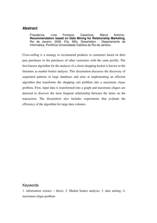 Abstract
     Fracalanza,     Livia     Fonseca;     Casanova,       Marco     Antonio;.
     Recommendation based on Data Mining for Relationship Marketing.
     Rio de Janeiro, 2009. 57p. MSc. Dissertation - Departamento de
     Informática, Pontifícia Universidade Católica do Rio de Janeiro.


Cross-selling is a strategy to recommend products to customers based on their
past purchases or the purchases of other customers with the same profile. The
best known algorithm for the analysis of a client shopping basket is known in the
literature as market basket analysis. This dissertation discusses the discovery of
sequential patterns in large databases and aims at implementing an efficient
algorithm that transforms the shopping cart problem into a maximum clique
problem. First, input data is transformed into a graph and maximum cliques are
detected to discover the most frequent relationship between the items on the
transaction. The dissertation also includes experiments that evaluate the
efficiency of the algorithm for large data volumes.




Keywords
1. information science – thesis; 2. Market basket analysis; 3. data mining; 4.
maximum clique problem
 