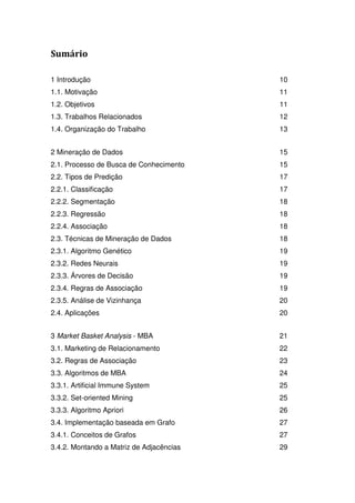 Sumário

1 Introdução                              10
1.1. Motivação                            11
1.2. Objetivos                            11
1.3. Trabalhos Relacionados               12
1.4. Organização do Trabalho              13


2 Mineração de Dados                      15
2.1. Processo de Busca de Conhecimento    15
2.2. Tipos de Predição                    17
2.2.1. Classificação                      17
2.2.2. Segmentação                        18
2.2.3. Regressão                          18
2.2.4. Associação                         18
2.3. Técnicas de Mineração de Dados       18
2.3.1. Algoritmo Genético                 19
2.3.2. Redes Neurais                      19
2.3.3. Árvores de Decisão                 19
2.3.4. Regras de Associação               19
2.3.5. Análise de Vizinhança              20
2.4. Aplicações                           20


3 Market Basket Analysis - MBA            21
3.1. Marketing de Relacionamento          22
3.2. Regras de Associação                 23
3.3. Algoritmos de MBA                    24
3.3.1. Artificial Immune System           25
3.3.2. Set-oriented Mining                25
3.3.3. Algoritmo Apriori                  26
3.4. Implementação baseada em Grafo       27
3.4.1. Conceitos de Grafos                27
3.4.2. Montando a Matriz de Adjacências   29
 