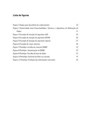 Lista de figuras



Figura 1 Etapas para descoberta de conhecimento                                 16
Figura 2 Iteratividade entre Funcionalidades, Técnicas e Algoritmos de Mineração de
     Dados                                                                      17
Figura 3 Exemplo de iteração do algoritmo AIS                                   25
Figura 4 Exemplo de iteração do algoritmo SETM                                  26
Figura 5 Exemplo de iteração do algoritmo Apriori                               27
Figura 6 Exemplo de clique máxima                                               28
Figura 7 Protótipo: escolha do conector ODBC                                    32
Figura 8 Protótipo: Autenticação no ODBC                                        32
Figura 9 Protótipo: Escolha da base de dados                                    33
Figura 10 Protótipo: Inclusão de filtro na consulta                             33
Figura 11 Protótipo: Exibição das informações relevantes                        34
 